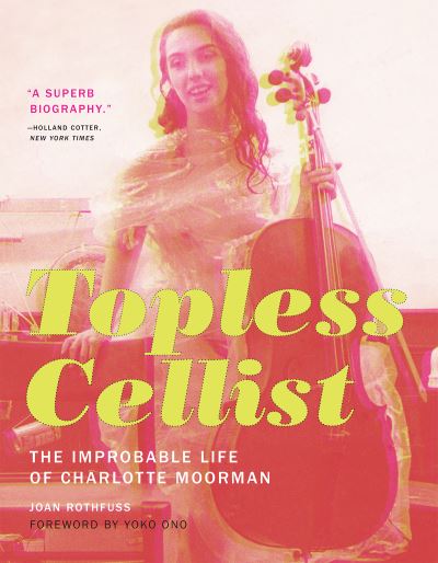 Topless cellist : the improbable life of Charlotte Moorman / Joan Rothfuss ; foreword by Yoko Ono