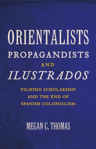 Orientalists, propagandists, and ilustrados : Filipino scholarship and the end of Spanish colonialism / Megan C. Thomas.