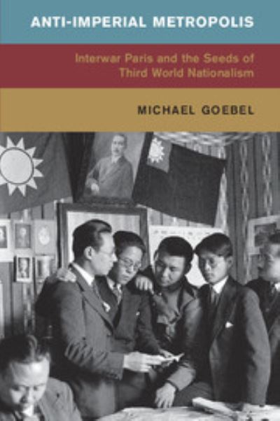 Anti-imperial metropolis : interwar Paris and the seeds of Third-World nationalism / Michael Goebel.